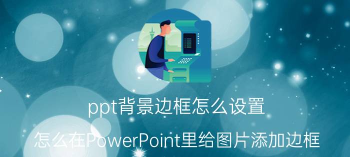 ppt背景边框怎么设置 怎么在PowerPoint里给图片添加边框？